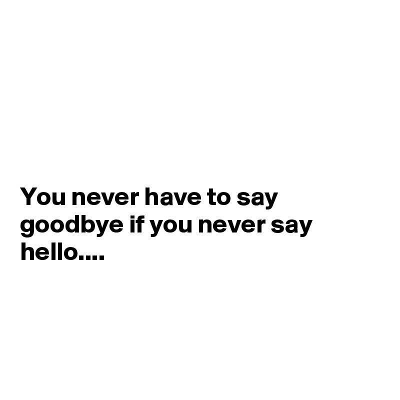 





You never have to say goodbye if you never say hello....



