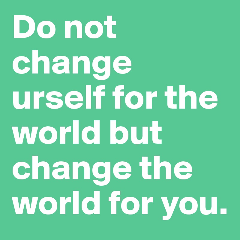 Do not change urself for the world but change the world for you.