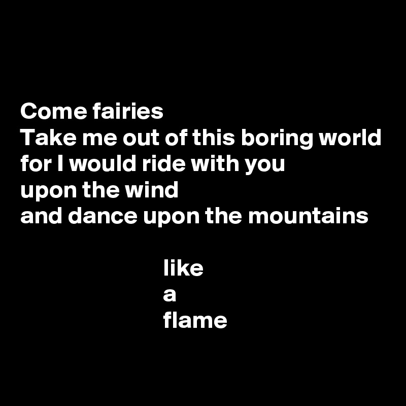 


Come fairies
Take me out of this boring world
for I would ride with you
upon the wind
and dance upon the mountains

                             like 
                             a 
                             flame


