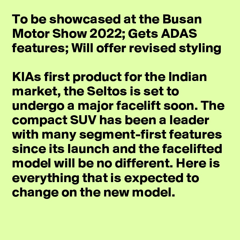 To be showcased at the Busan Motor Show 2022; Gets ADAS features; Will offer revised styling

KIAs first product for the Indian market, the Seltos is set to undergo a major facelift soon. The compact SUV has been a leader with many segment-first features since its launch and the facelifted model will be no different. Here is everything that is expected to change on the new model.