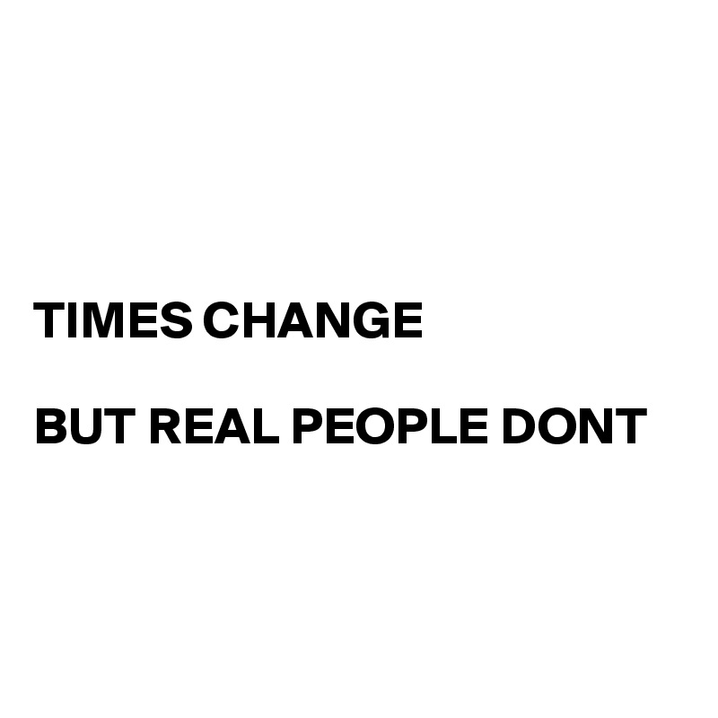 




TIMES CHANGE 

BUT REAL PEOPLE DONT



