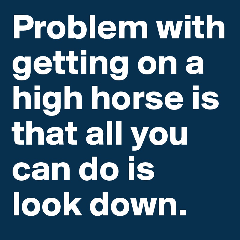 Problem with getting on a high horse is that all you can do is look down. 