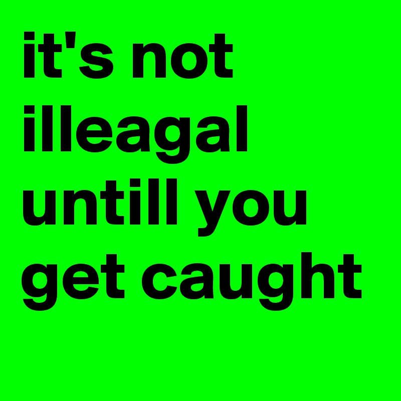 it's not illeagal untill you get caught