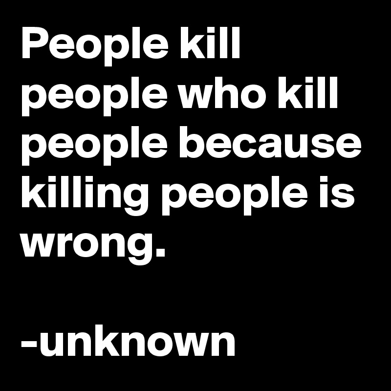 People kill people who kill people because killing people is wrong.

-unknown
