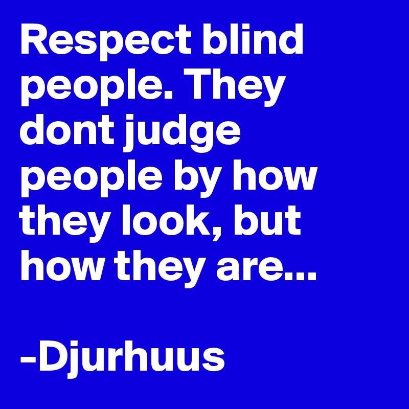 Respect blind people. They dont judge people by how they look, but how they are...

-Djurhuus
