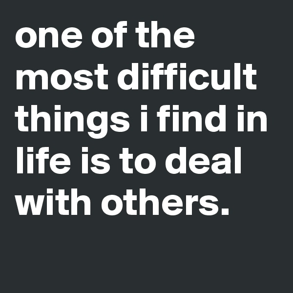 one of the most difficult things i find in life is to deal with others.
