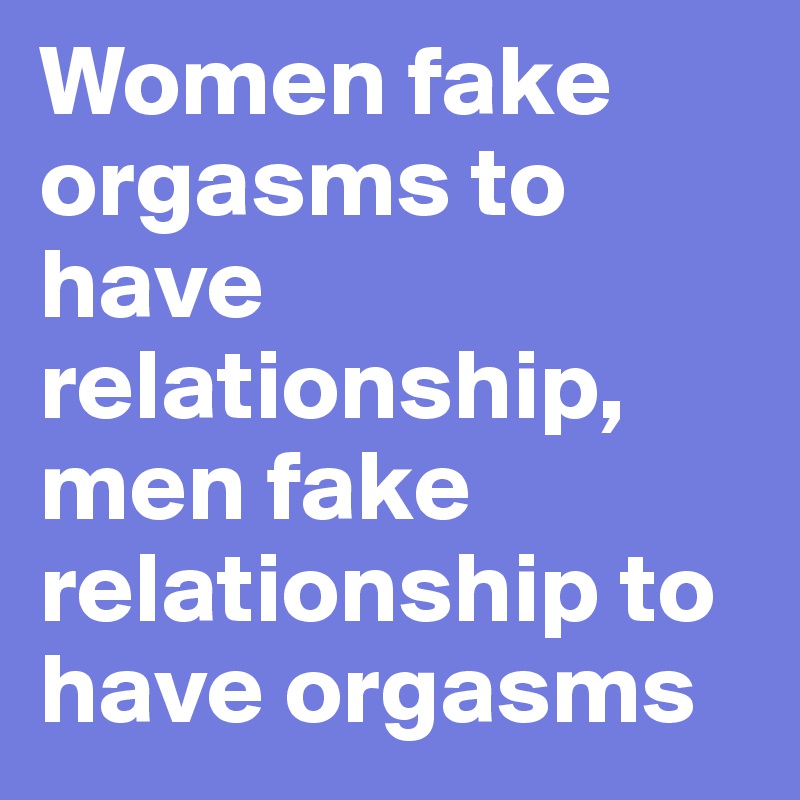 Women fake orgasms to have relationship, men fake relationship to have orgasms