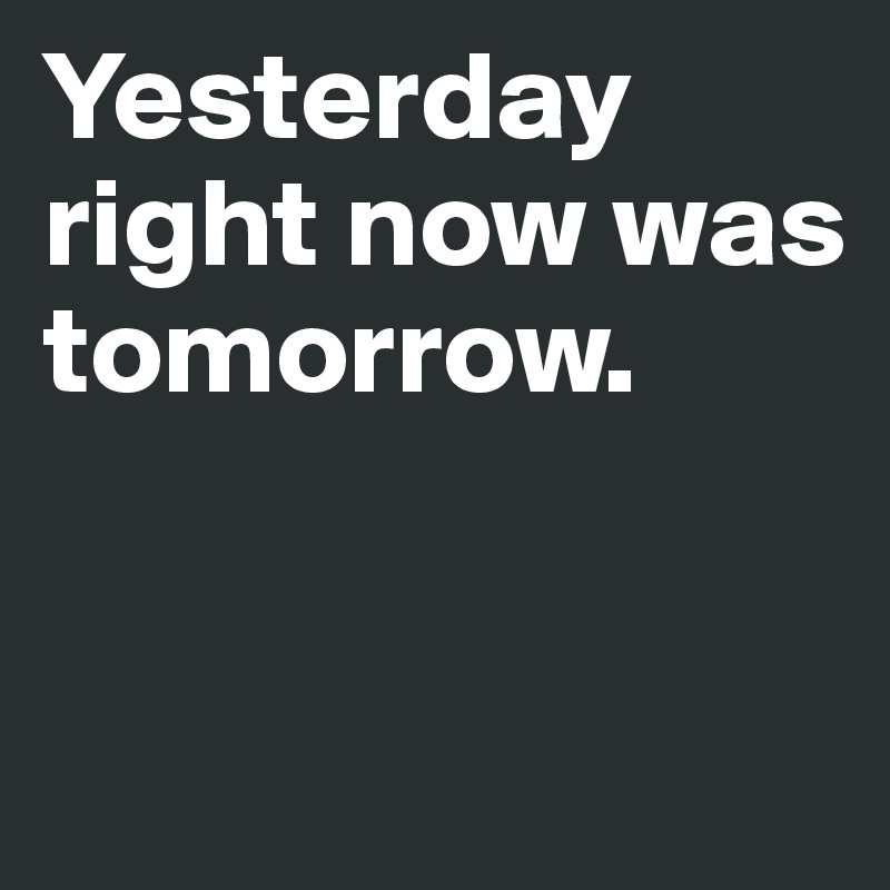 Yesterday right now was tomorrow.


