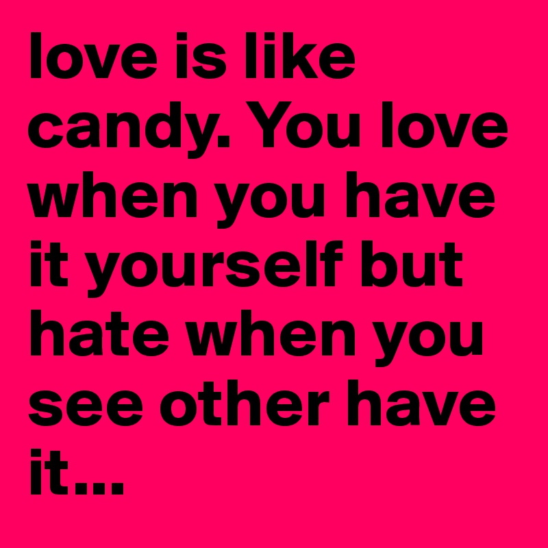 love is like candy. You love when you have it yourself but hate when you see other have it...