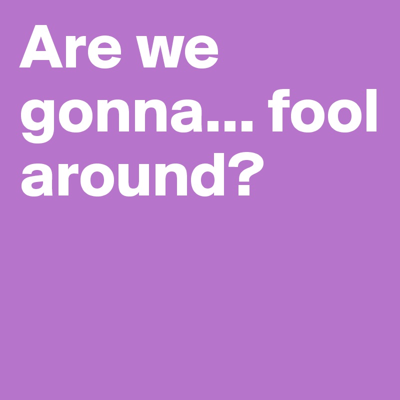 Are we gonna... fool around?

