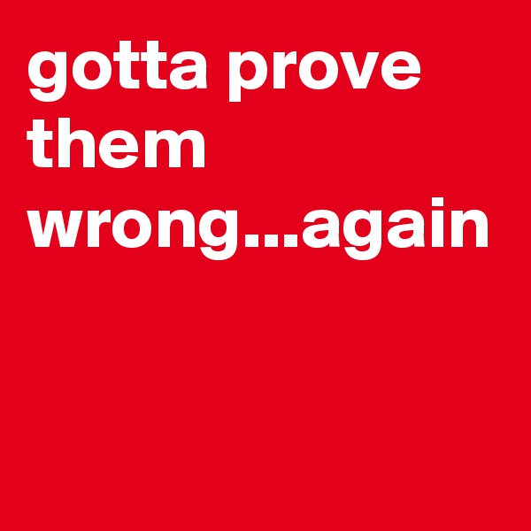 gotta prove them wrong...again
