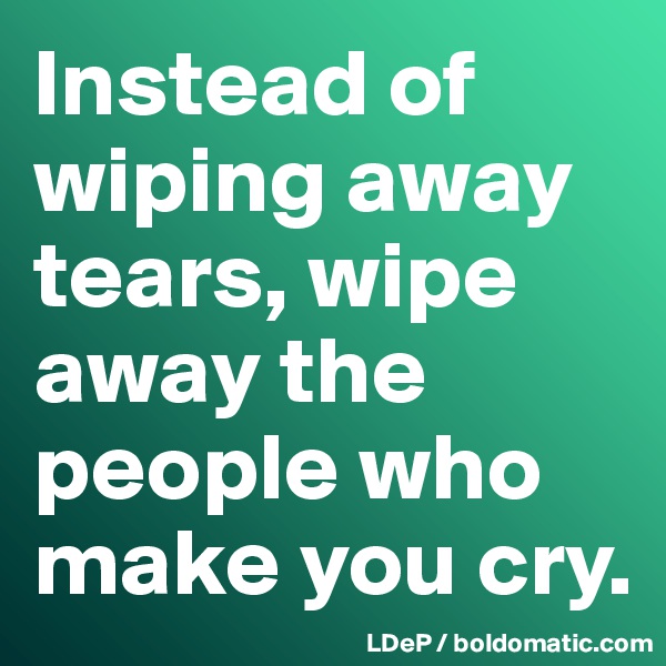 Instead of wiping away tears, wipe away the people who make you cry. 