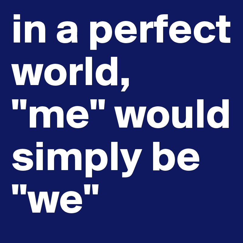 in a perfect world, "me" would simply be "we"