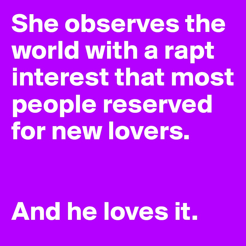 She observes the world with a rapt interest that most people reserved for new lovers. 


And he loves it. 