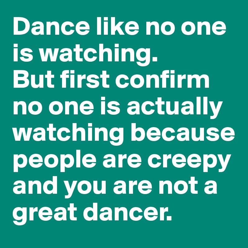 Dance like no one 
is watching. 
But first confirm no one is actually watching because people are creepy and you are not a great dancer. 