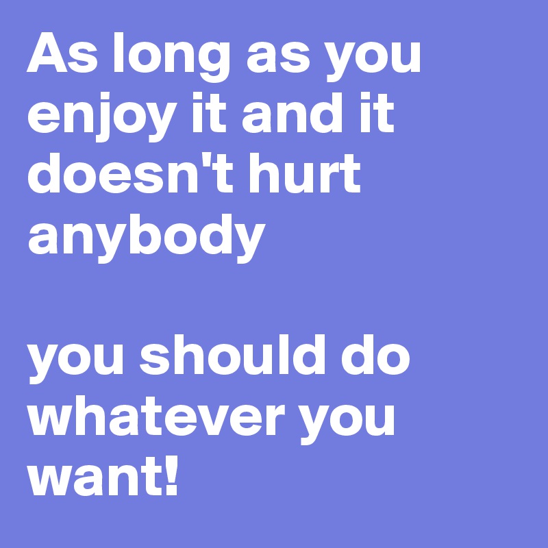 As long as you enjoy it and it doesn't hurt anybody

you should do whatever you want!