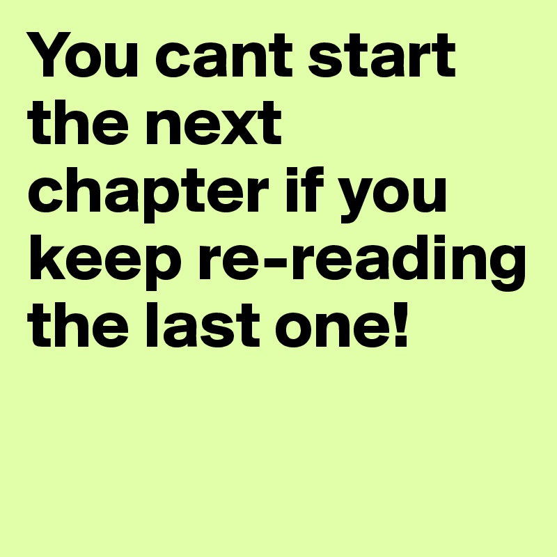 You cant start the next chapter if you keep re-reading the last one!

