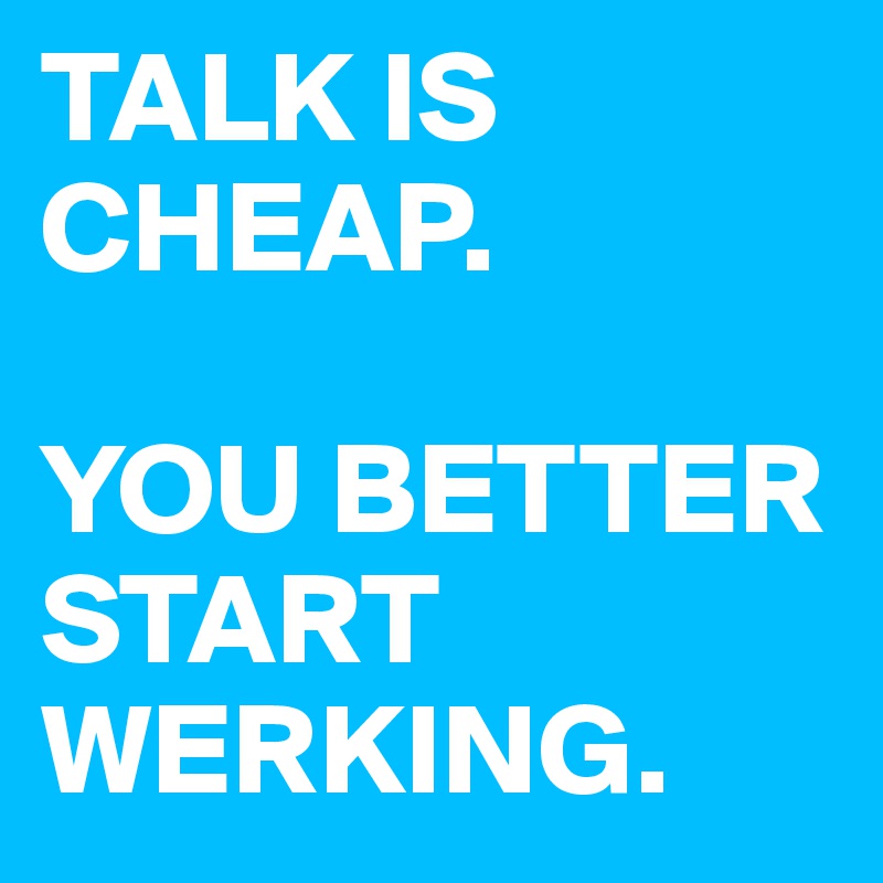 TALK IS CHEAP.

YOU BETTER START WERKING.