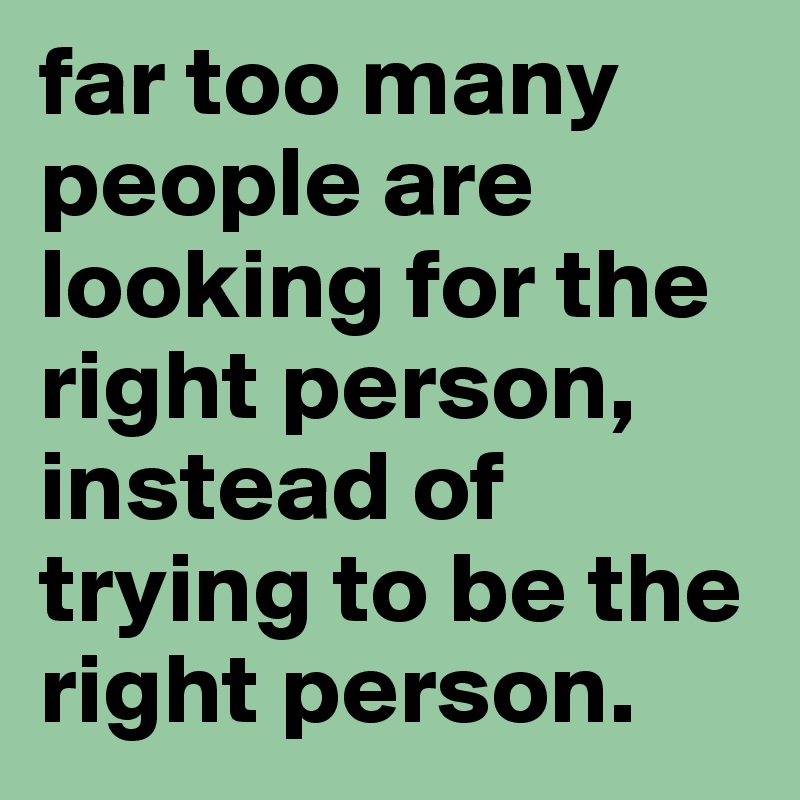 far too many people are looking for the right person, instead of trying to be the right person.