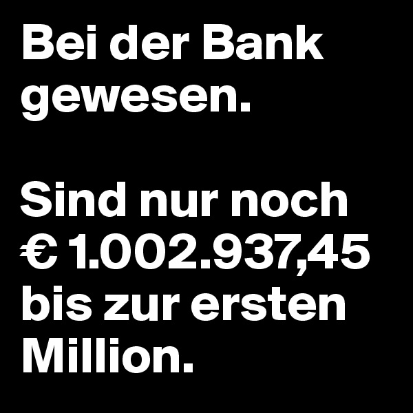 Bei der Bank gewesen. 

Sind nur noch          € 1.002.937,45 bis zur ersten Million.