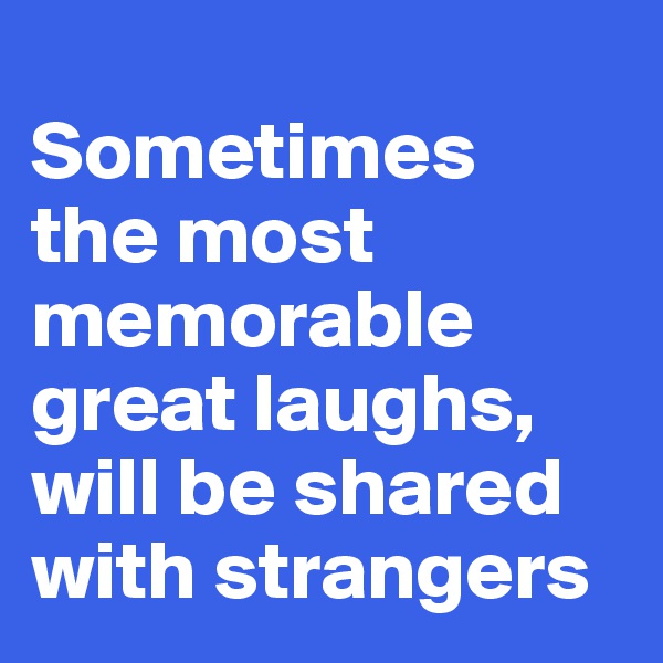 
Sometimes 
the most memorable great laughs, will be shared with strangers