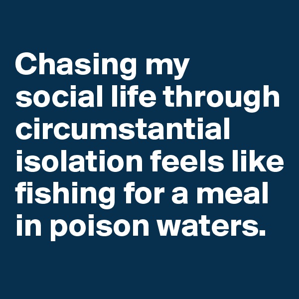 
Chasing my social life through circumstantial isolation feels like fishing for a meal in poison waters. 
