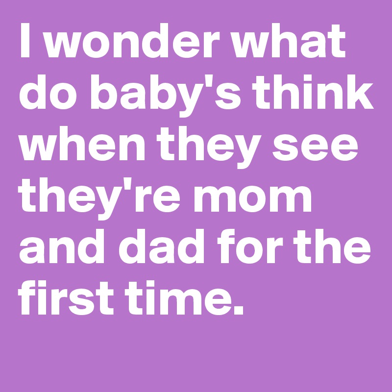 I wonder what do baby's think when they see they're mom and dad for the first time.