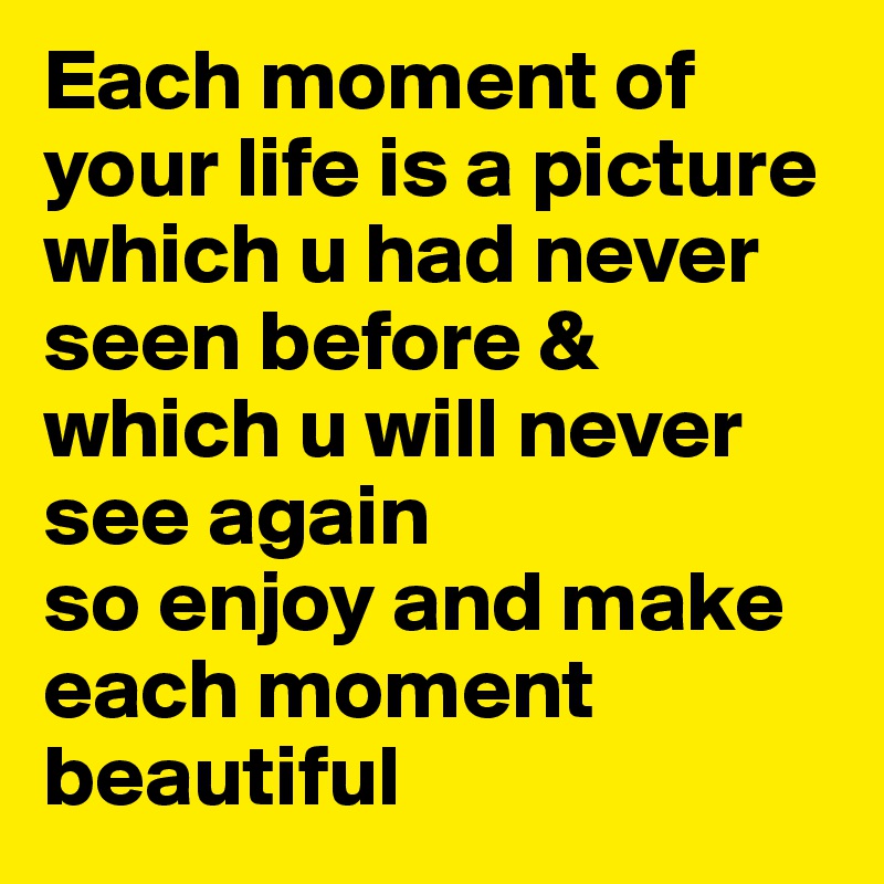 Each moment of your life is a picture which u had never seen before &
which u will never see again
so enjoy and make each moment beautiful