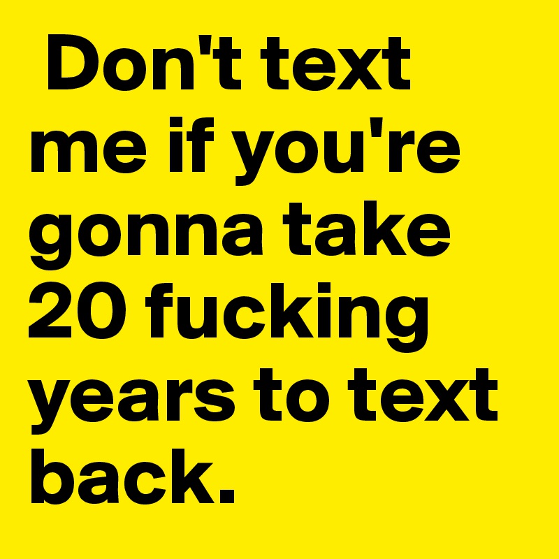  Don't text me if you're gonna take 20 fucking years to text back.