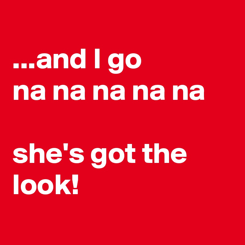 
...and I go 
na na na na na

she's got the look!

