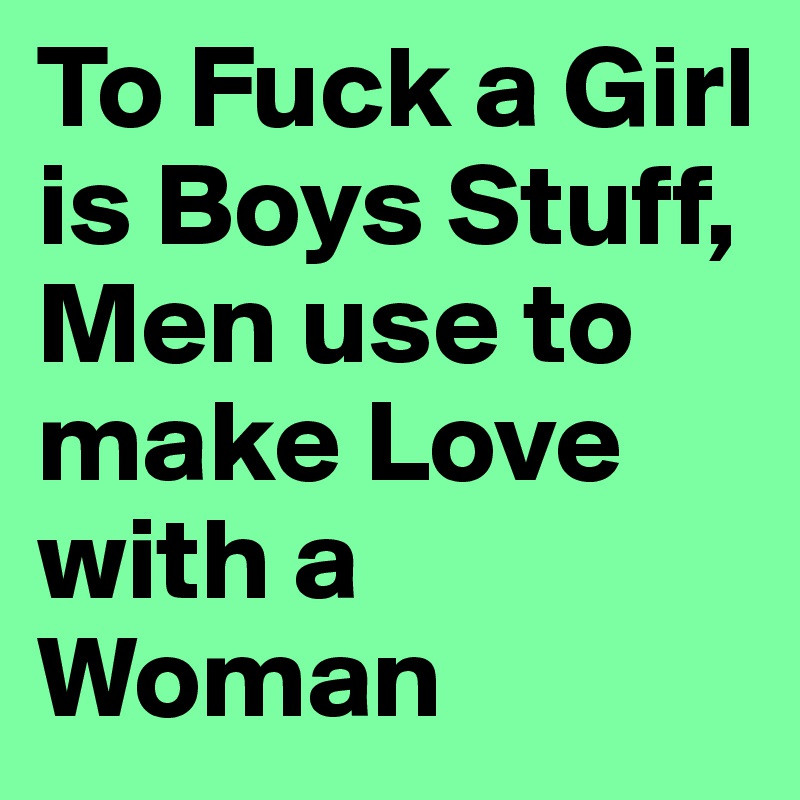 To Fuck a Girl is Boys Stuff, Men use to make Love with a Woman