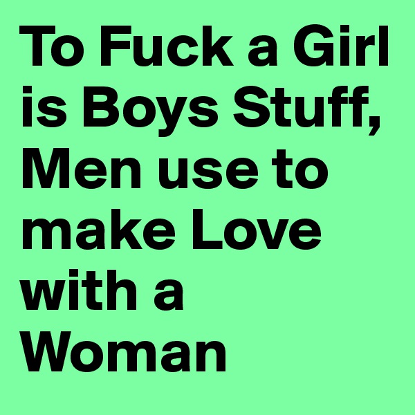 To Fuck a Girl is Boys Stuff, Men use to make Love with a Woman