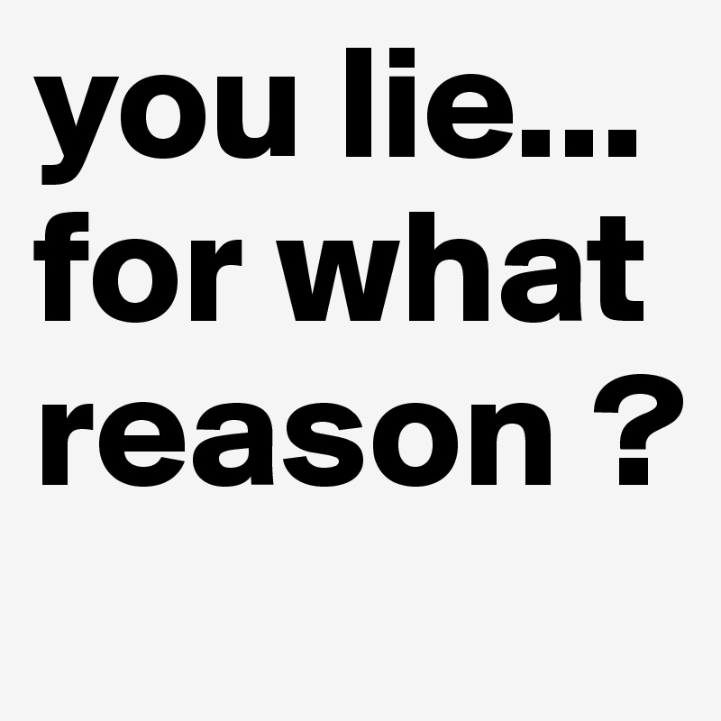 you lie... for what reason ? 