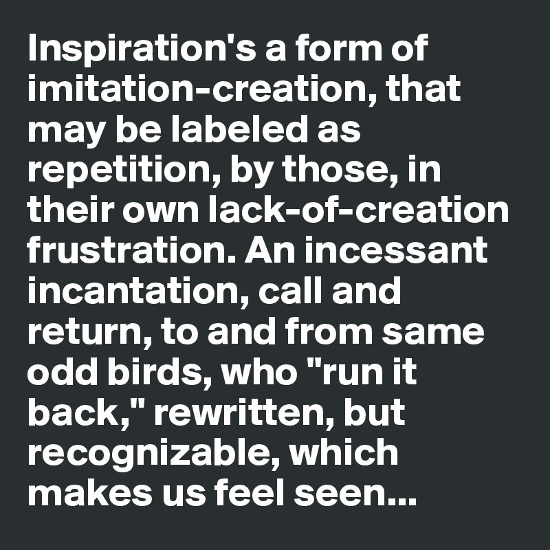 Inspiration's a form of imitation-creation, that may be labeled as repetition, by those, in their own lack-of-creation frustration. An incessant incantation, call and return, to and from same odd birds, who "run it back," rewritten, but recognizable, which makes us feel seen...