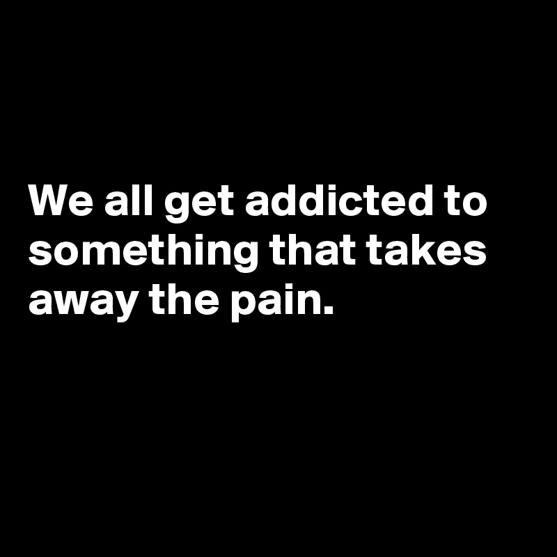 


We all get addicted to something that takes away the pain. 



