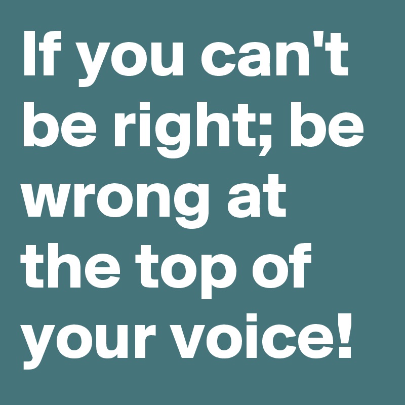 If you can't be right; be wrong at the top of your voice!