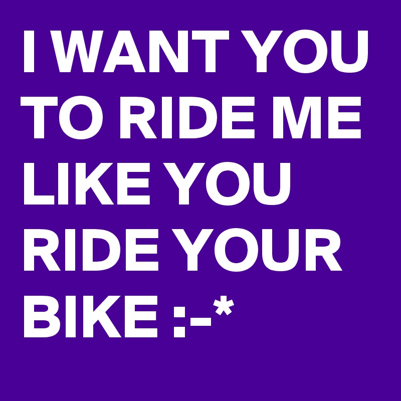 I WANT YOU TO RIDE ME LIKE YOU RIDE YOUR BIKE :-* 