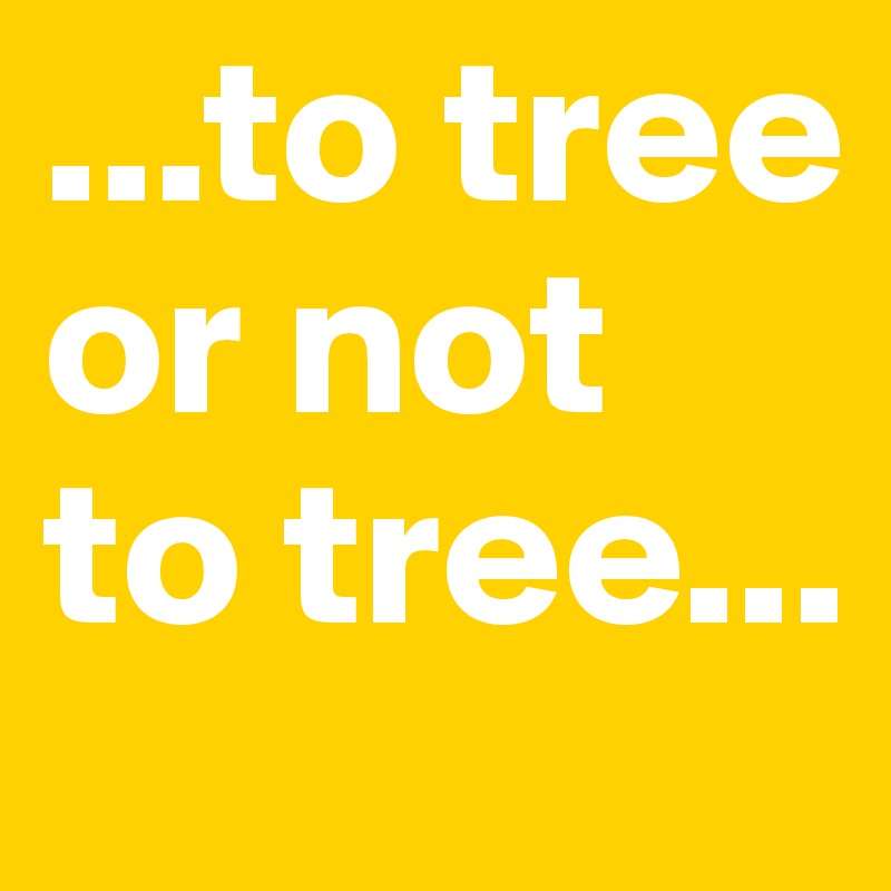 ...to tree or not to tree...