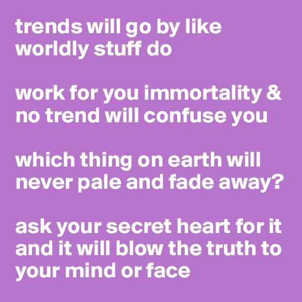 trends will go by like worldly stuff do

work for you immortality & no trend will confuse you

which thing on earth will never pale and fade away?

ask your secret heart for it and it will blow the truth to your mind or face
