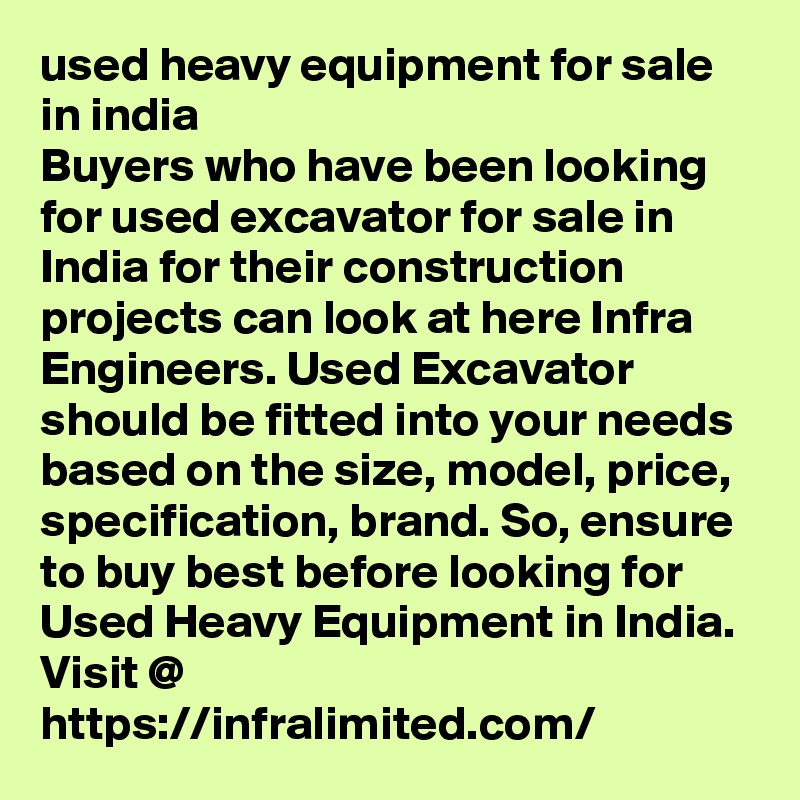 used heavy equipment for sale in india
Buyers who have been looking for used excavator for sale in India for their construction projects can look at here Infra Engineers. Used Excavator should be fitted into your needs based on the size, model, price, specification, brand. So, ensure to buy best before looking for Used Heavy Equipment in India. Visit @  https://infralimited.com/