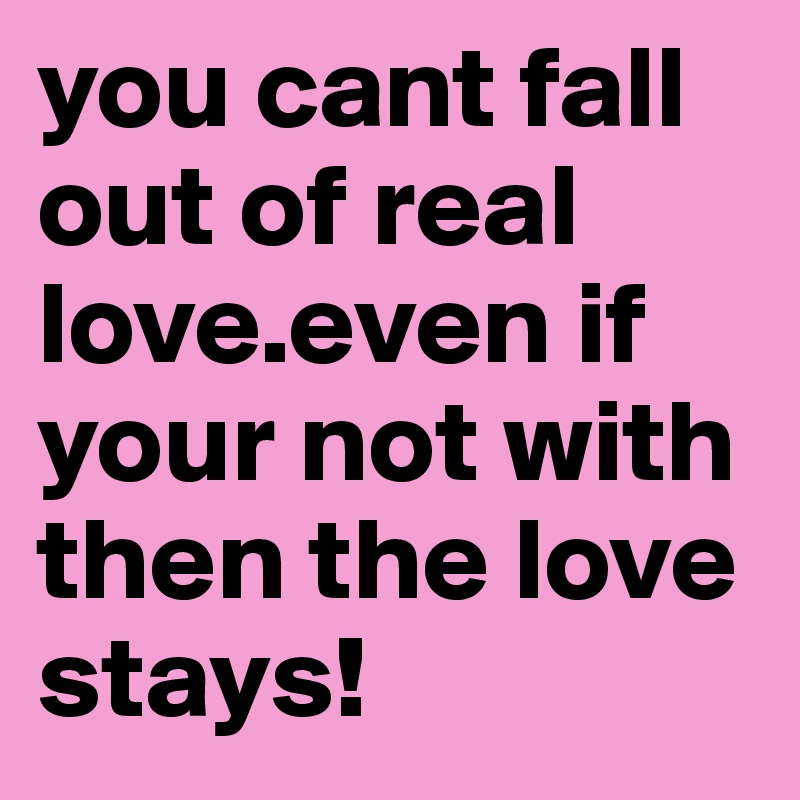 you cant fall out of real love.even if your not with then the love stays!
