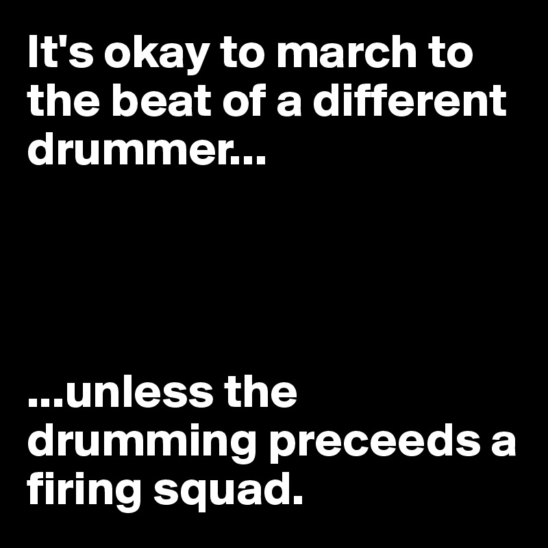 It's okay to march to the beat of a different drummer...




...unless the drumming preceeds a firing squad.