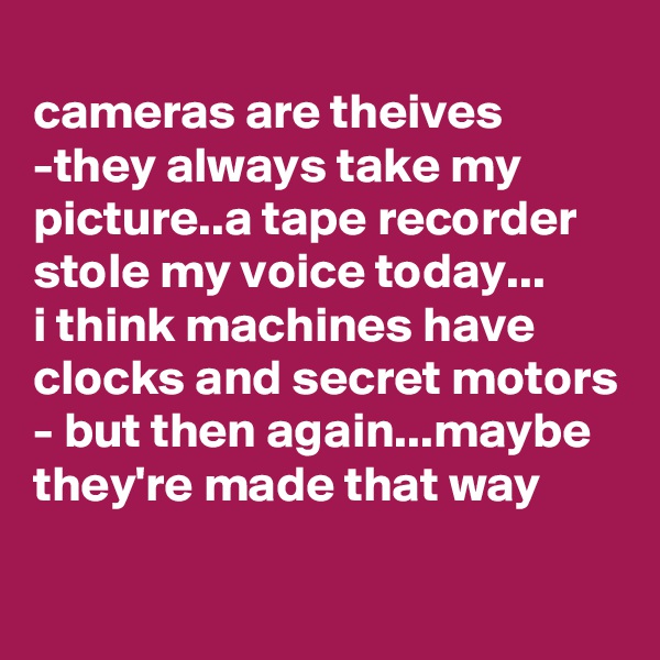 
cameras are theives -they always take my picture..a tape recorder stole my voice today...
i think machines have clocks and secret motors - but then again...maybe they're made that way

