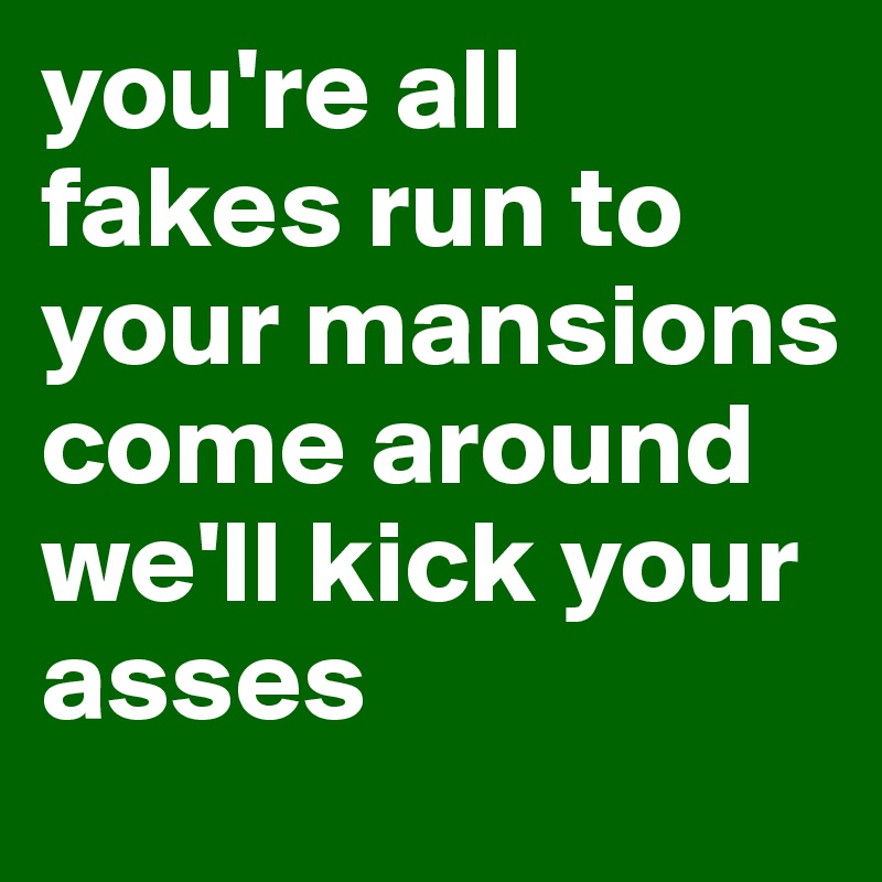 you're all fakes run to your mansions come around we'll kick your asses