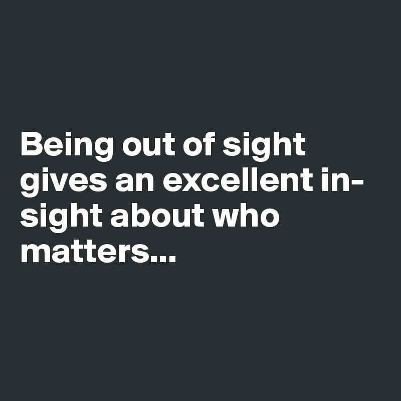 


Being out of sight gives an excellent in-sight about who matters...


