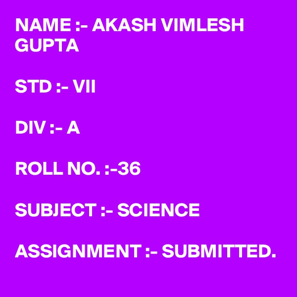 NAME :- AKASH VIMLESH GUPTA

STD :- VII

DIV :- A

ROLL NO. :-36

SUBJECT :- SCIENCE

ASSIGNMENT :- SUBMITTED.