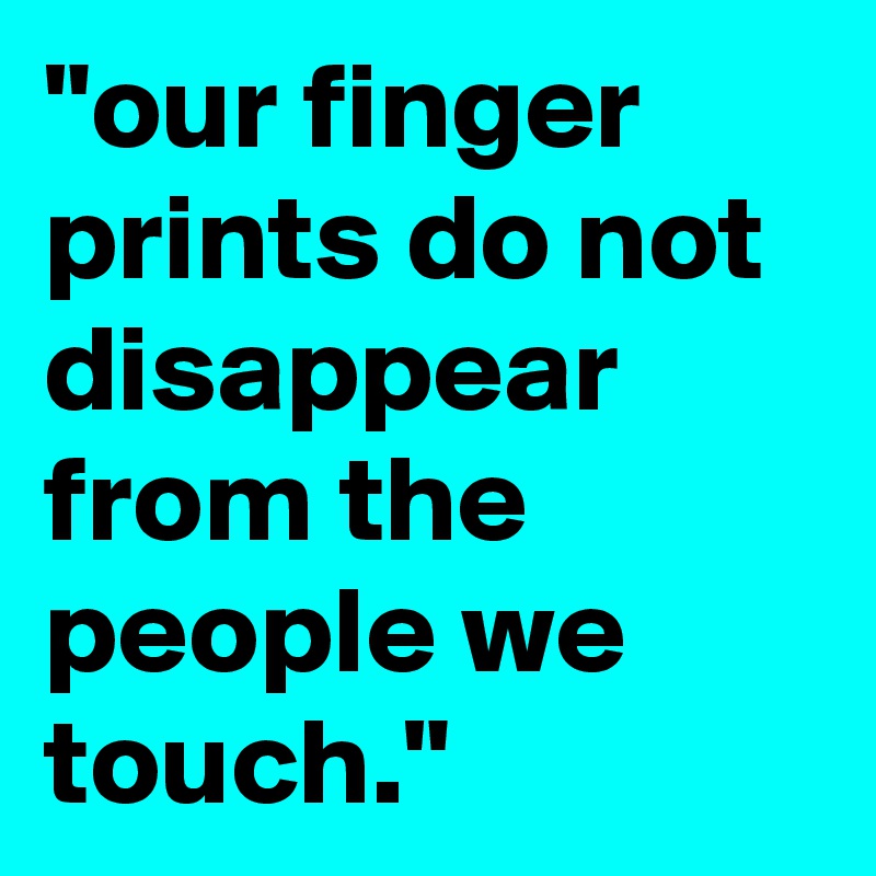 "our finger prints do not disappear from the people we touch."