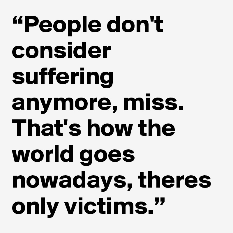 “People don't consider suffering anymore, miss. That's how the world goes nowadays, theres only victims.”