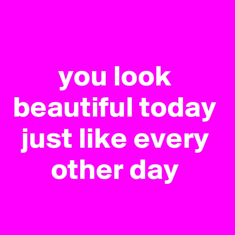 
you look beautiful today just like every other day
