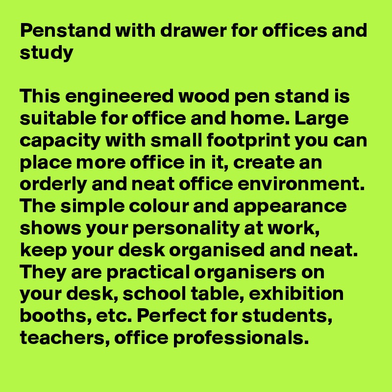 Penstand with drawer for offices and study

This engineered wood pen stand is suitable for office and home. Large capacity with small footprint you can place more office in it, create an orderly and neat office environment.
The simple colour and appearance shows your personality at work, keep your desk organised and neat.
They are practical organisers on your desk, school table, exhibition booths, etc. Perfect for students, teachers, office professionals.